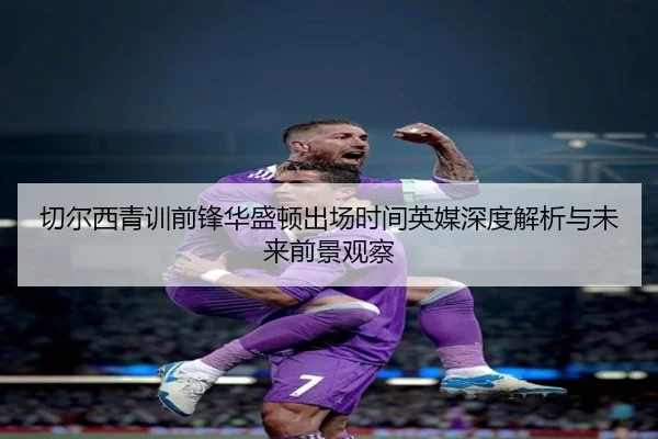 切尔西青训前锋华盛顿出场时间英媒深度解析与未来前景观察
